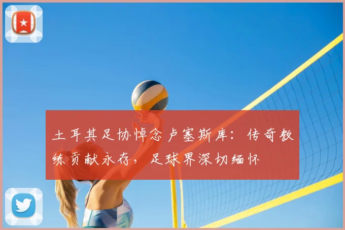 土耳其足协悼念卢塞斯库:传奇教练贡献永存,足球界深切缅怀