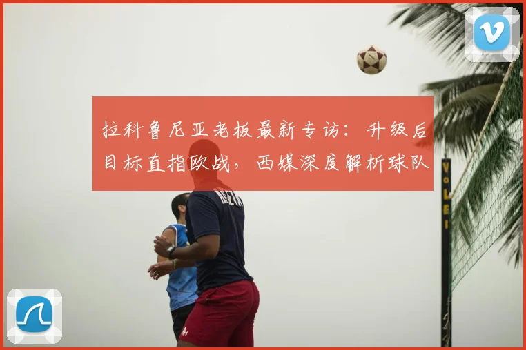 拉科鲁尼亚老板最新专访：升级后目标直指欧战，西媒深度解析球队蓝图