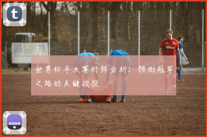 世界杯半决赛对阵分析：预测冠军之路的关键战役