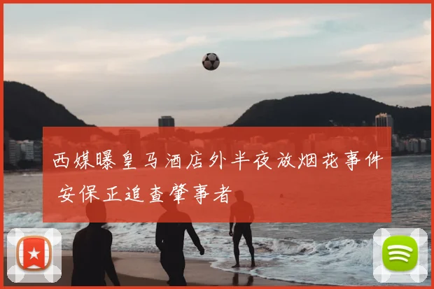 西媒曝皇马酒店外半夜放烟花事件 安保正追查肇事者