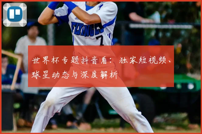世界杯专题抖音看:独家短视频、球星动态与深度解析