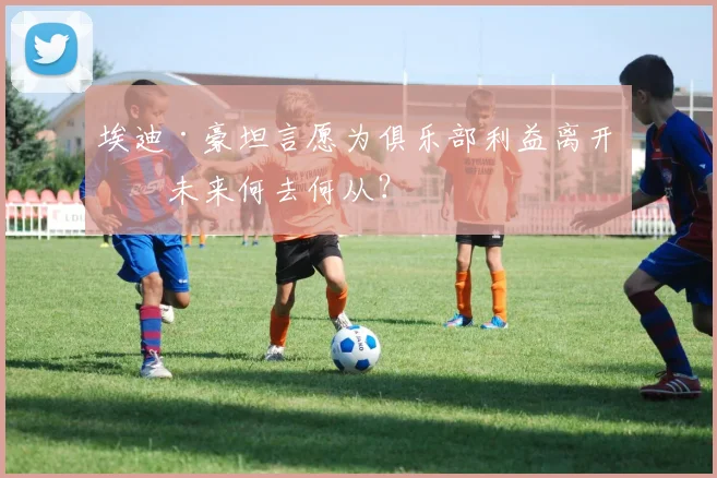 埃迪·豪坦言愿为俱乐部利益离开，未来何去何从？