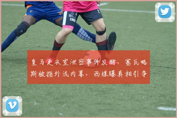 皇马更衣室泄密事件发酵，塞瓦略斯被指外流内幕，西媒曝真相引争议