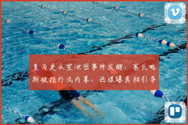 皇马更衣室泄密事件发酵，塞瓦略斯被指外流内幕，西媒曝真相引争议