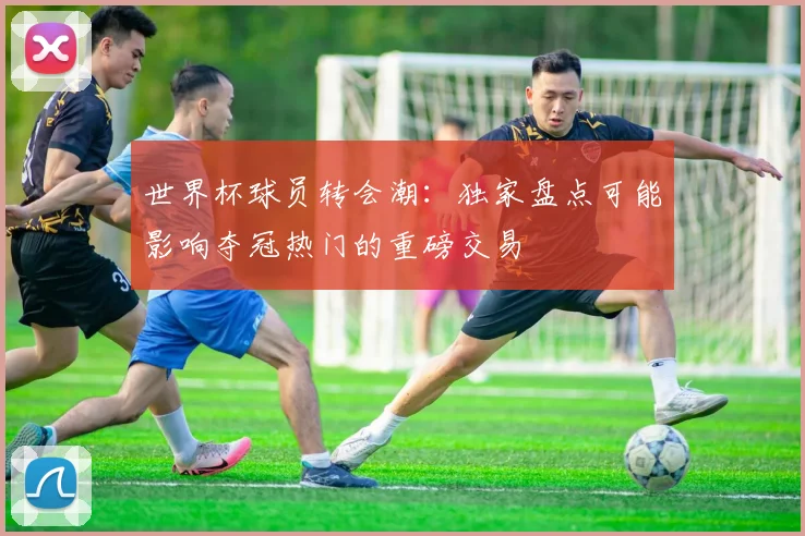 世界杯球员转会潮：独家盘点可能影响夺冠热门的重磅交易