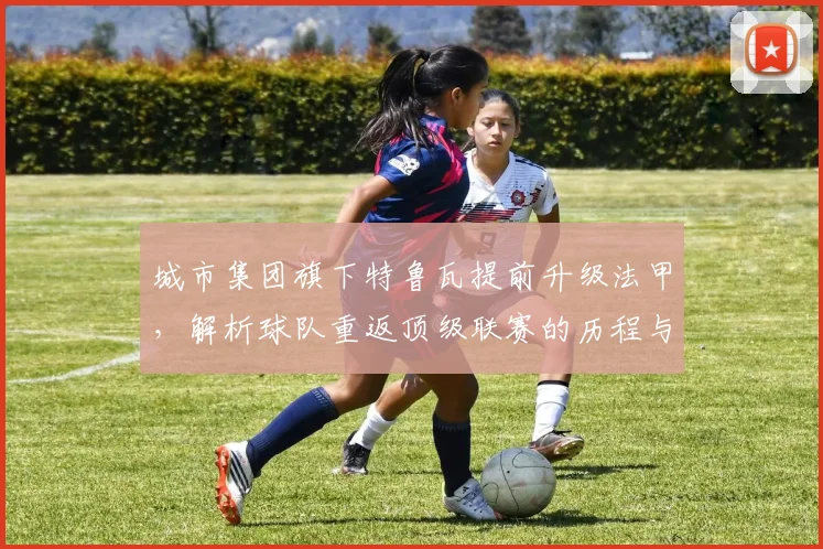 城市集团旗下特鲁瓦提前升级法甲，解析球队重返顶级联赛的历程与关键因素