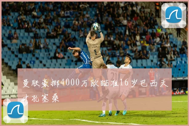 曼联豪掷4000万欧瞄准16岁巴西天才孔塞桑