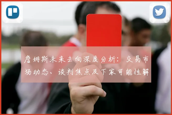 詹姆斯未来去向深度分析：交易市场动态、谈判焦点及下家可能性解读