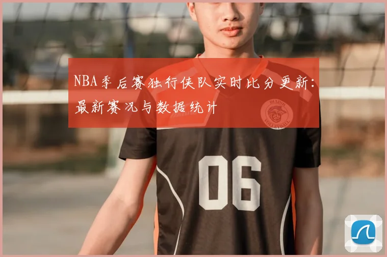 NBA季后赛独行侠队实时比分更新：最新赛况与数据统计