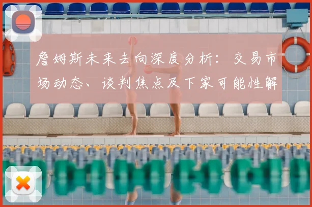 詹姆斯未来去向深度分析:交易市场动态、谈判焦点及下家可能性解读
