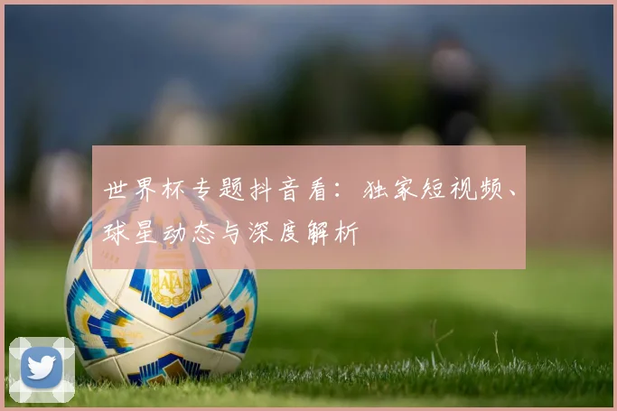 世界杯专题抖音看：独家短视频、球星动态与深度解析