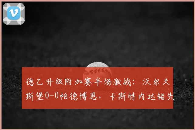 德乙升级附加赛半场激战：沃尔夫斯堡0-0帕德博恩，卡斯特内达错失良机