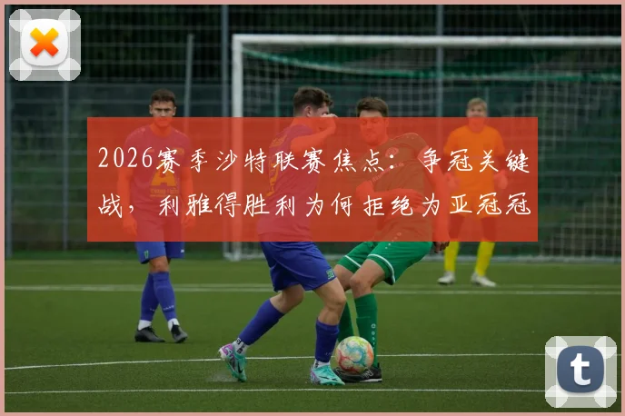 2026赛季沙特联赛焦点：争冠关键战，利雅得胜利为何拒绝为亚冠冠军吉达国民列队？深度剖析背后原因