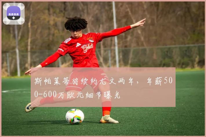 斯帕莱蒂将续约尤文两年，年薪500-600万欧元细节曝光