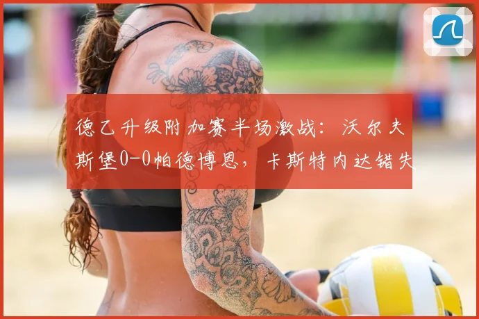 德乙升级附加赛半场激战：沃尔夫斯堡0-0帕德博恩，卡斯特内达错失良机