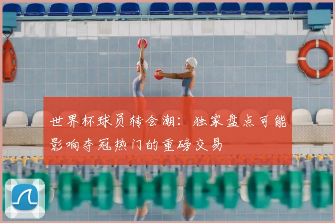 世界杯球员转会潮：独家盘点可能影响夺冠热门的重磅交易